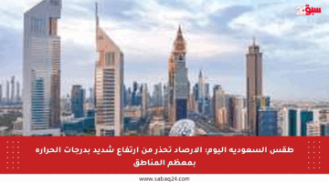 طقس السعودية اليوم: الأرصاد تحذر من ارتفاع شديد بدرجات الحرارة بمعظم المناطق